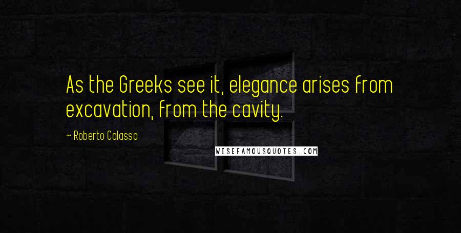 Roberto Calasso Quotes: As the Greeks see it, elegance arises from excavation, from the cavity.