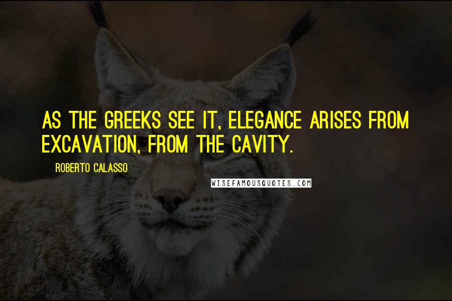 Roberto Calasso Quotes: As the Greeks see it, elegance arises from excavation, from the cavity.