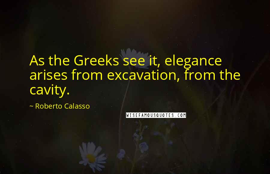 Roberto Calasso Quotes: As the Greeks see it, elegance arises from excavation, from the cavity.