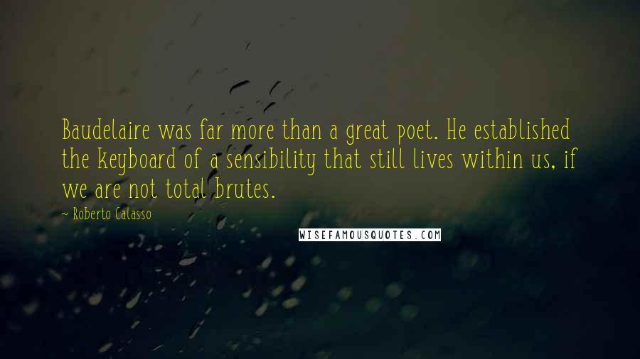 Roberto Calasso Quotes: Baudelaire was far more than a great poet. He established the keyboard of a sensibility that still lives within us, if we are not total brutes.