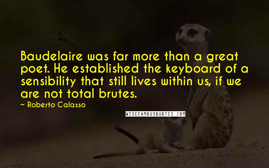 Roberto Calasso Quotes: Baudelaire was far more than a great poet. He established the keyboard of a sensibility that still lives within us, if we are not total brutes.