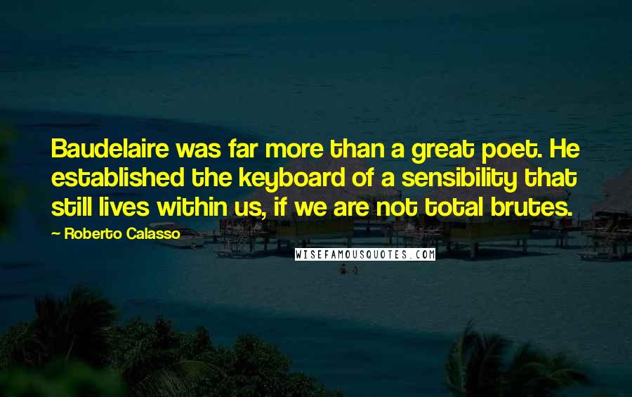 Roberto Calasso Quotes: Baudelaire was far more than a great poet. He established the keyboard of a sensibility that still lives within us, if we are not total brutes.