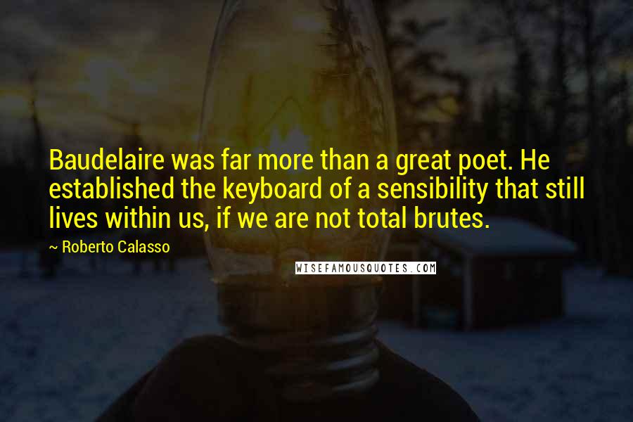 Roberto Calasso Quotes: Baudelaire was far more than a great poet. He established the keyboard of a sensibility that still lives within us, if we are not total brutes.