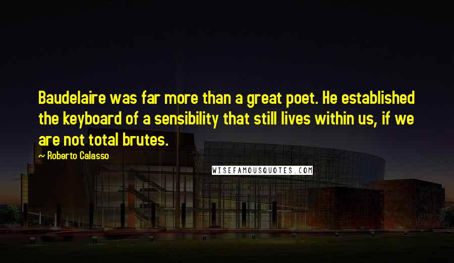 Roberto Calasso Quotes: Baudelaire was far more than a great poet. He established the keyboard of a sensibility that still lives within us, if we are not total brutes.