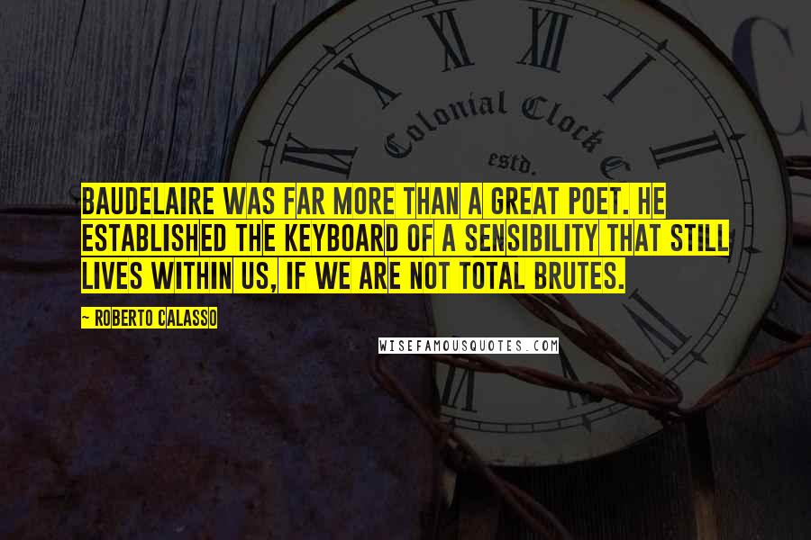 Roberto Calasso Quotes: Baudelaire was far more than a great poet. He established the keyboard of a sensibility that still lives within us, if we are not total brutes.