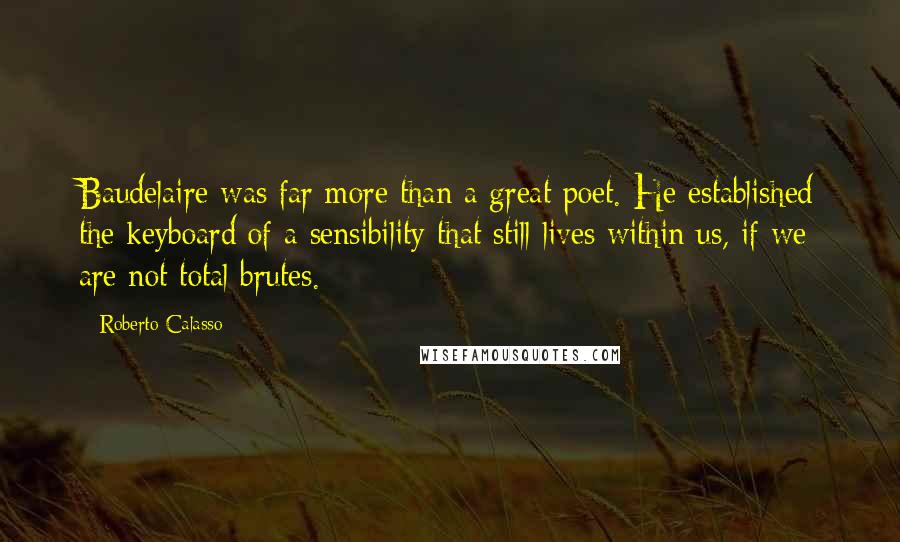 Roberto Calasso Quotes: Baudelaire was far more than a great poet. He established the keyboard of a sensibility that still lives within us, if we are not total brutes.