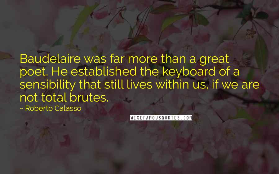 Roberto Calasso Quotes: Baudelaire was far more than a great poet. He established the keyboard of a sensibility that still lives within us, if we are not total brutes.