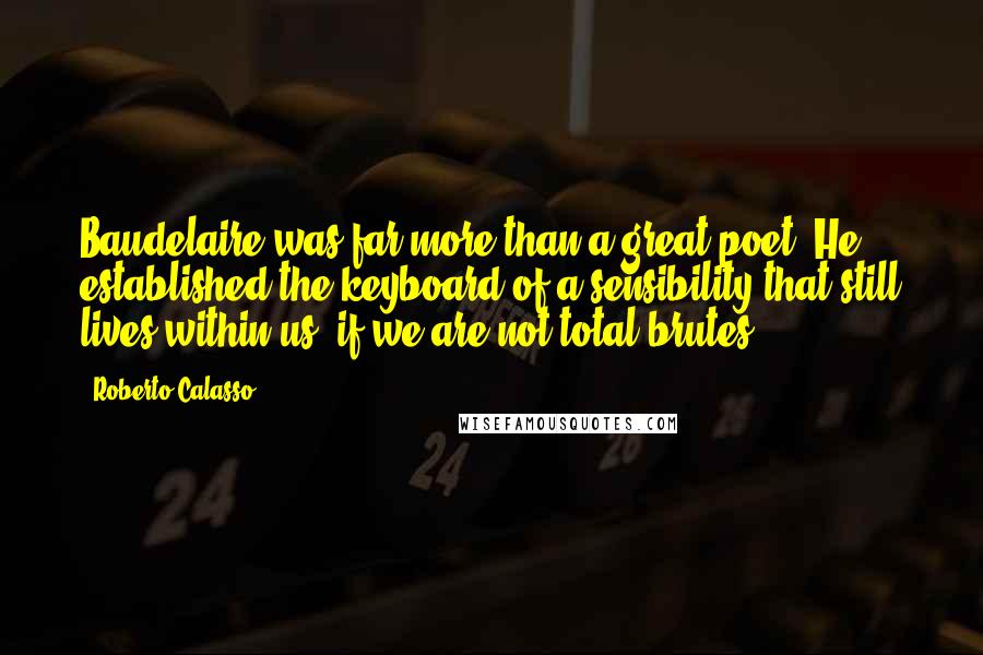 Roberto Calasso Quotes: Baudelaire was far more than a great poet. He established the keyboard of a sensibility that still lives within us, if we are not total brutes.