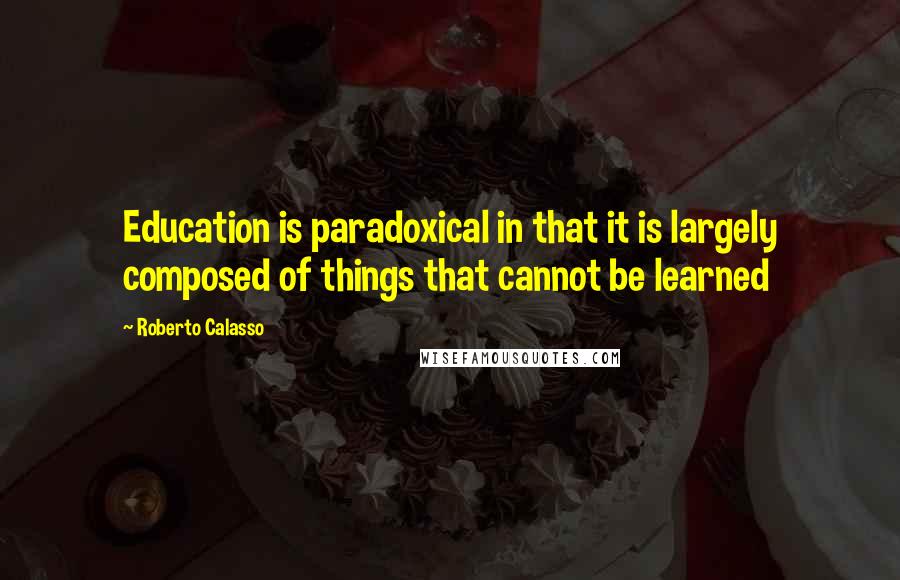 Roberto Calasso Quotes: Education is paradoxical in that it is largely composed of things that cannot be learned
