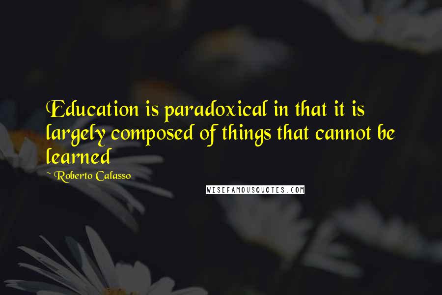 Roberto Calasso Quotes: Education is paradoxical in that it is largely composed of things that cannot be learned