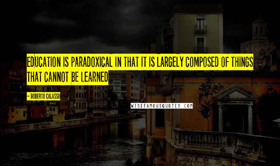 Roberto Calasso Quotes: Education is paradoxical in that it is largely composed of things that cannot be learned