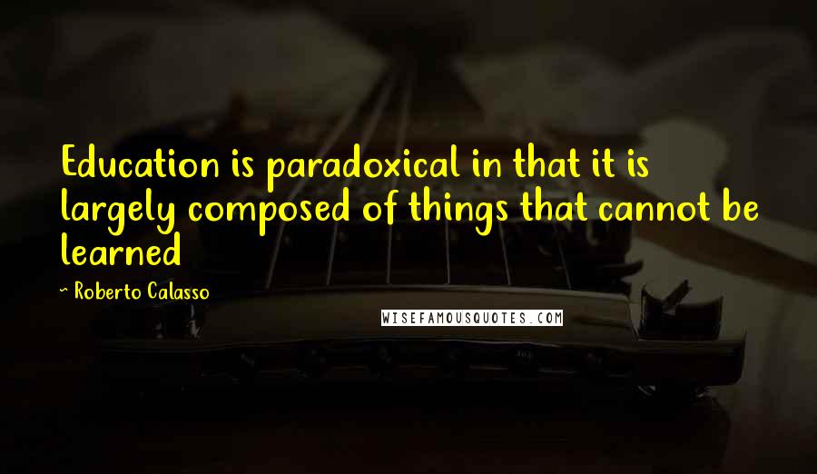 Roberto Calasso Quotes: Education is paradoxical in that it is largely composed of things that cannot be learned