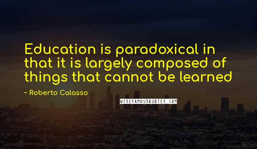 Roberto Calasso Quotes: Education is paradoxical in that it is largely composed of things that cannot be learned