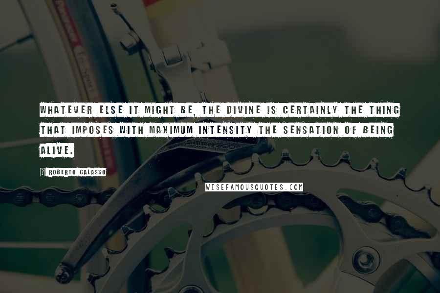 Roberto Calasso Quotes: Whatever else it might be, the divine is certainly the thing that imposes with maximum intensity the sensation of being alive.