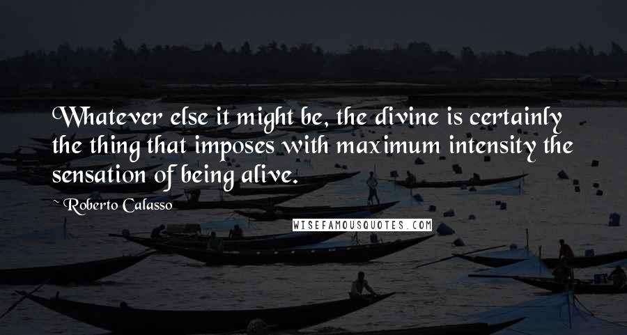 Roberto Calasso Quotes: Whatever else it might be, the divine is certainly the thing that imposes with maximum intensity the sensation of being alive.