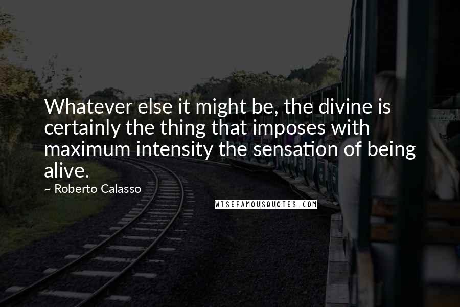 Roberto Calasso Quotes: Whatever else it might be, the divine is certainly the thing that imposes with maximum intensity the sensation of being alive.