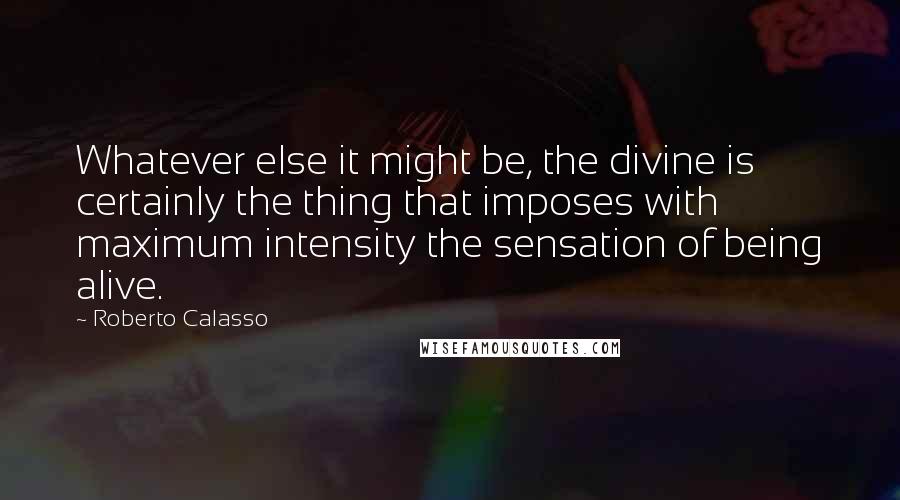 Roberto Calasso Quotes: Whatever else it might be, the divine is certainly the thing that imposes with maximum intensity the sensation of being alive.