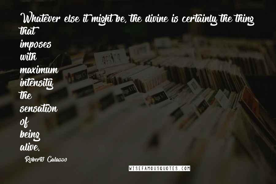 Roberto Calasso Quotes: Whatever else it might be, the divine is certainly the thing that imposes with maximum intensity the sensation of being alive.