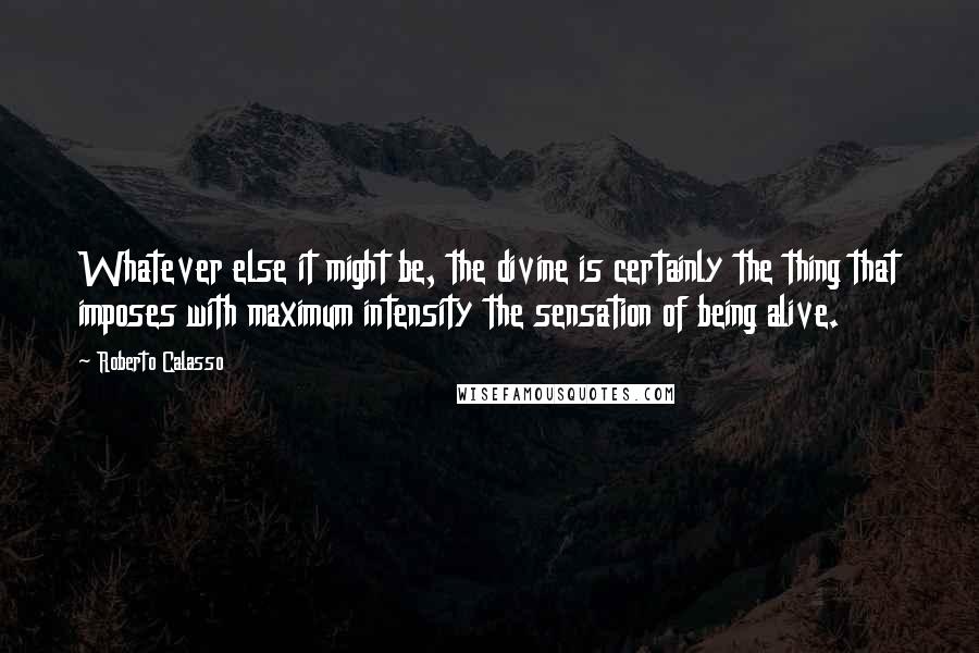 Roberto Calasso Quotes: Whatever else it might be, the divine is certainly the thing that imposes with maximum intensity the sensation of being alive.