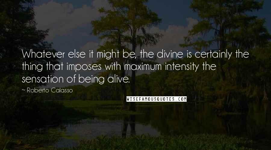 Roberto Calasso Quotes: Whatever else it might be, the divine is certainly the thing that imposes with maximum intensity the sensation of being alive.