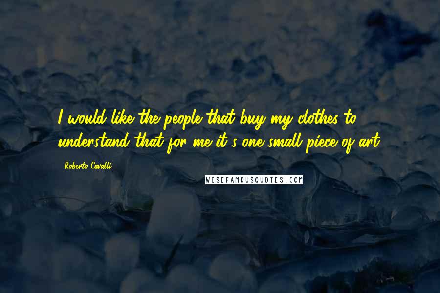 Roberto Cavalli Quotes: I would like the people that buy my clothes to understand that for me it's one small piece of art.