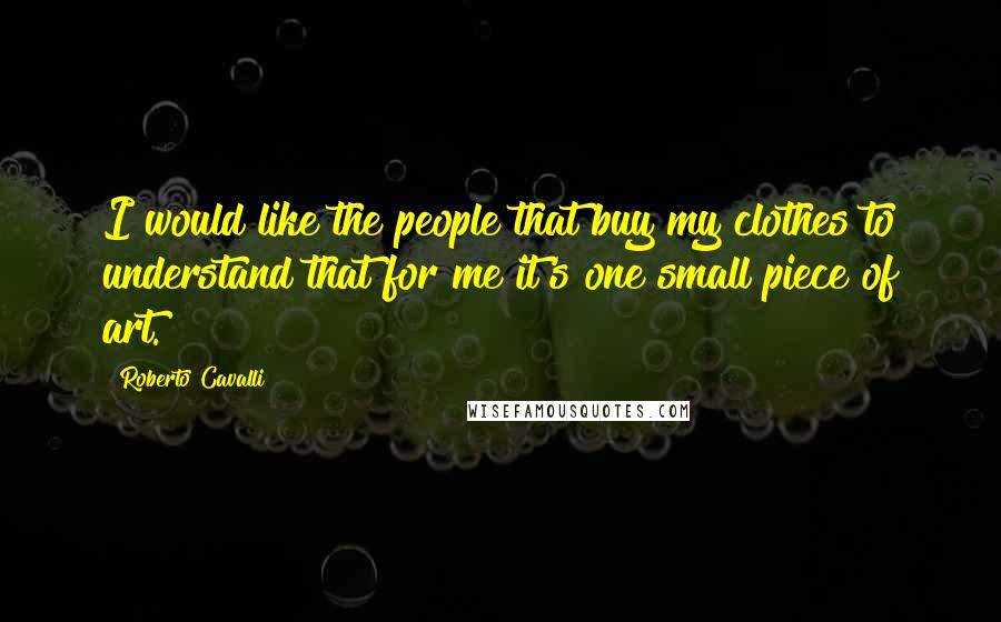 Roberto Cavalli Quotes: I would like the people that buy my clothes to understand that for me it's one small piece of art.
