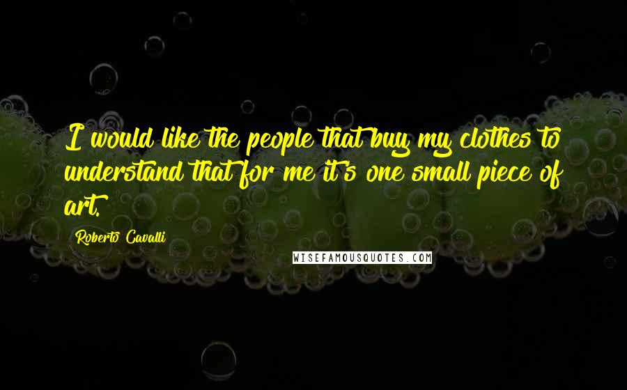 Roberto Cavalli Quotes: I would like the people that buy my clothes to understand that for me it's one small piece of art.