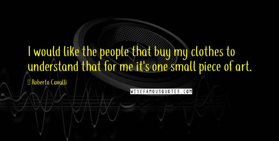 Roberto Cavalli Quotes: I would like the people that buy my clothes to understand that for me it's one small piece of art.