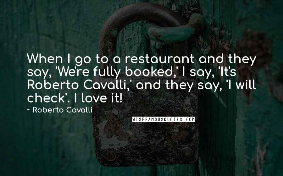 Roberto Cavalli Quotes: When I go to a restaurant and they say, 'We're fully booked,' I say, 'It's Roberto Cavalli,' and they say, 'I will check'. I love it!