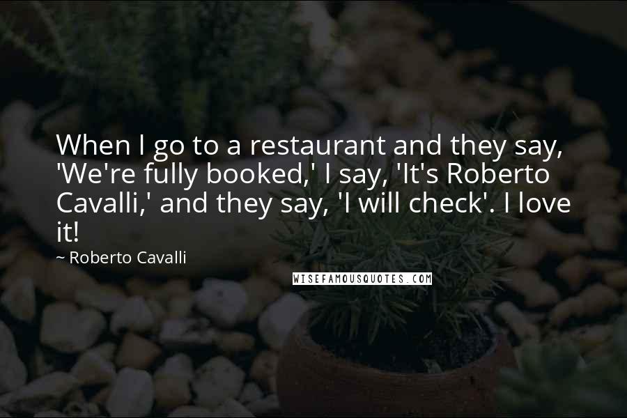 Roberto Cavalli Quotes: When I go to a restaurant and they say, 'We're fully booked,' I say, 'It's Roberto Cavalli,' and they say, 'I will check'. I love it!