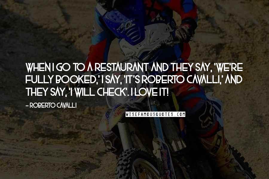 Roberto Cavalli Quotes: When I go to a restaurant and they say, 'We're fully booked,' I say, 'It's Roberto Cavalli,' and they say, 'I will check'. I love it!