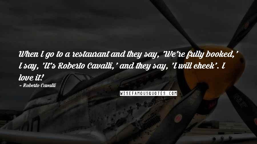 Roberto Cavalli Quotes: When I go to a restaurant and they say, 'We're fully booked,' I say, 'It's Roberto Cavalli,' and they say, 'I will check'. I love it!