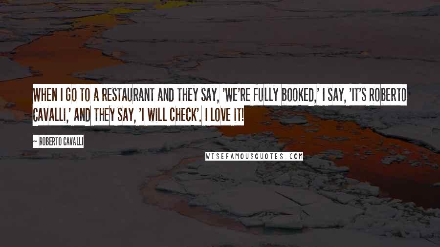 Roberto Cavalli Quotes: When I go to a restaurant and they say, 'We're fully booked,' I say, 'It's Roberto Cavalli,' and they say, 'I will check'. I love it!