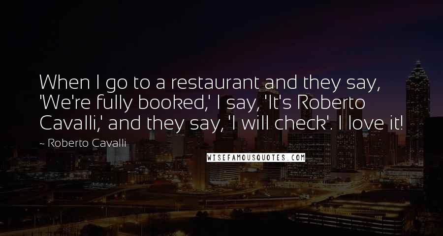 Roberto Cavalli Quotes: When I go to a restaurant and they say, 'We're fully booked,' I say, 'It's Roberto Cavalli,' and they say, 'I will check'. I love it!