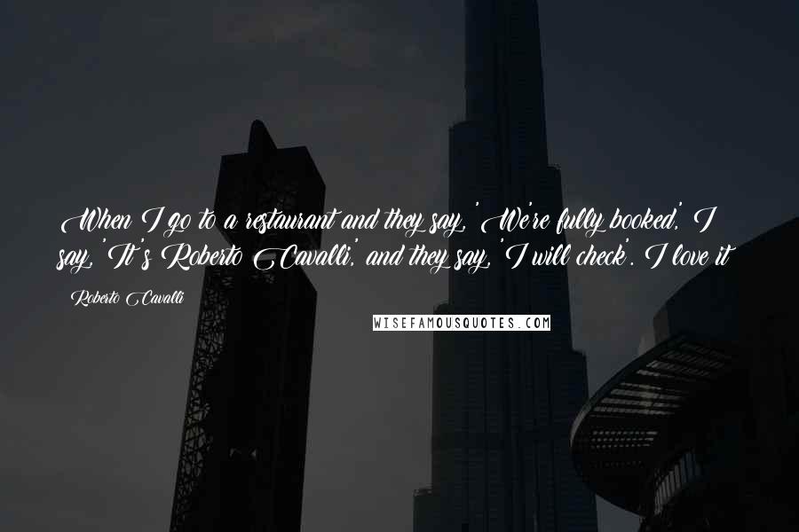 Roberto Cavalli Quotes: When I go to a restaurant and they say, 'We're fully booked,' I say, 'It's Roberto Cavalli,' and they say, 'I will check'. I love it!