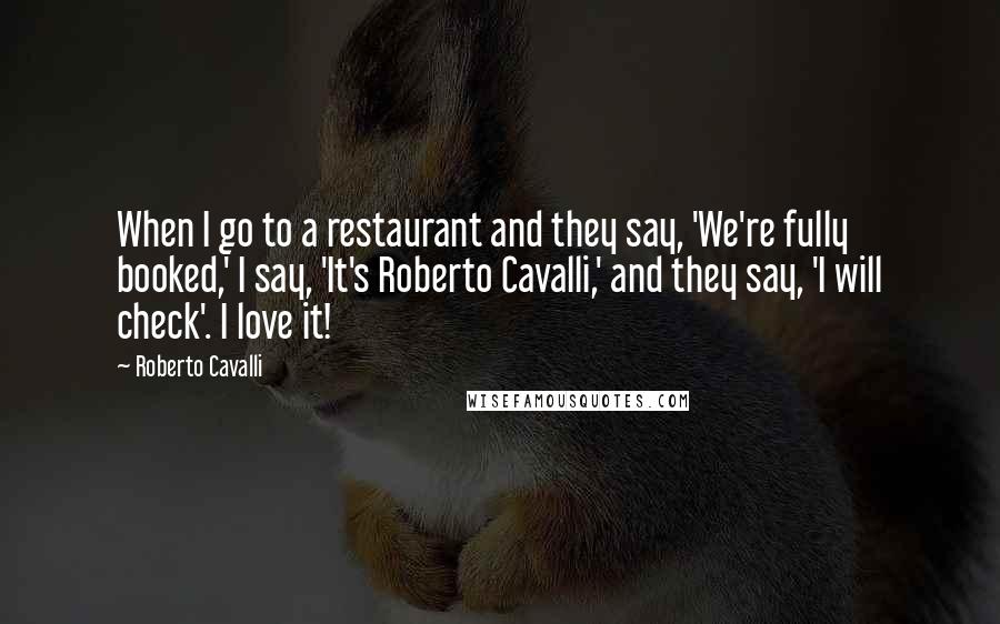 Roberto Cavalli Quotes: When I go to a restaurant and they say, 'We're fully booked,' I say, 'It's Roberto Cavalli,' and they say, 'I will check'. I love it!