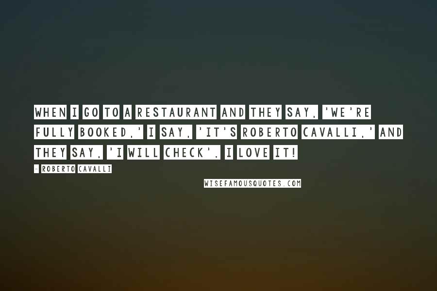 Roberto Cavalli Quotes: When I go to a restaurant and they say, 'We're fully booked,' I say, 'It's Roberto Cavalli,' and they say, 'I will check'. I love it!
