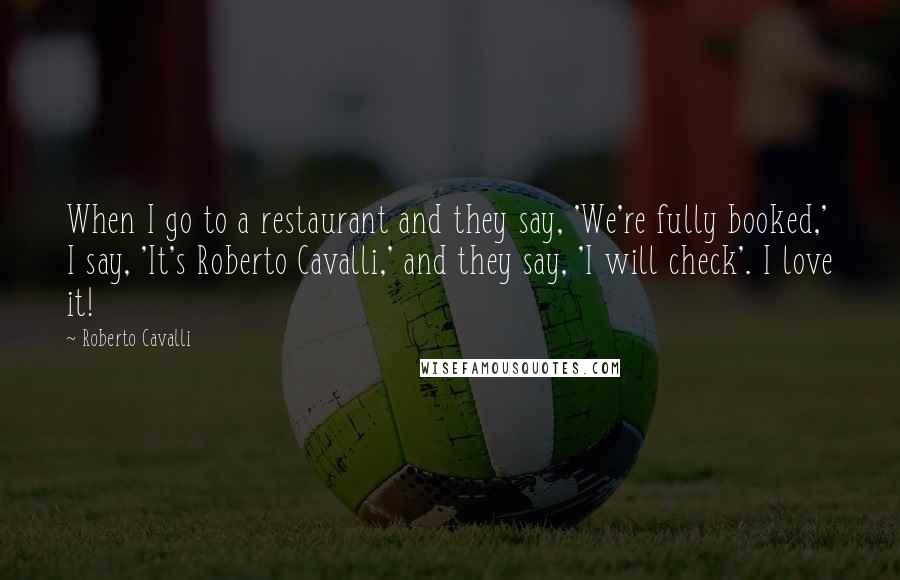Roberto Cavalli Quotes: When I go to a restaurant and they say, 'We're fully booked,' I say, 'It's Roberto Cavalli,' and they say, 'I will check'. I love it!