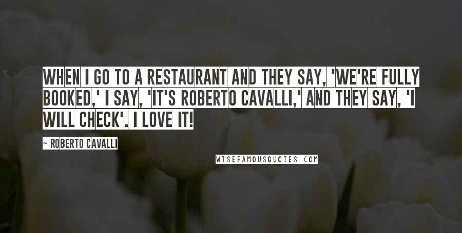 Roberto Cavalli Quotes: When I go to a restaurant and they say, 'We're fully booked,' I say, 'It's Roberto Cavalli,' and they say, 'I will check'. I love it!