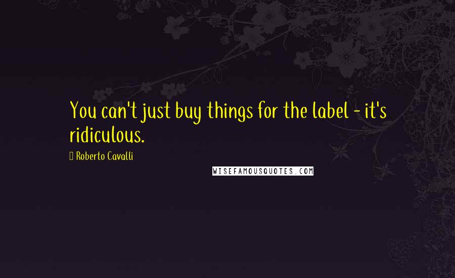 Roberto Cavalli Quotes: You can't just buy things for the label - it's ridiculous.