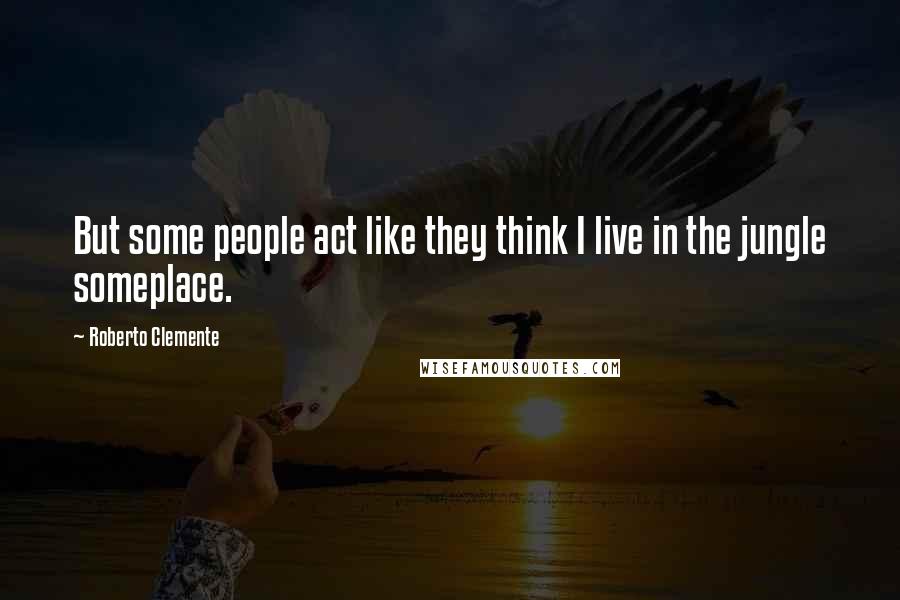 Roberto Clemente Quotes: But some people act like they think I live in the jungle someplace.