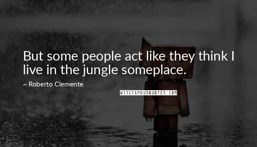 Roberto Clemente Quotes: But some people act like they think I live in the jungle someplace.