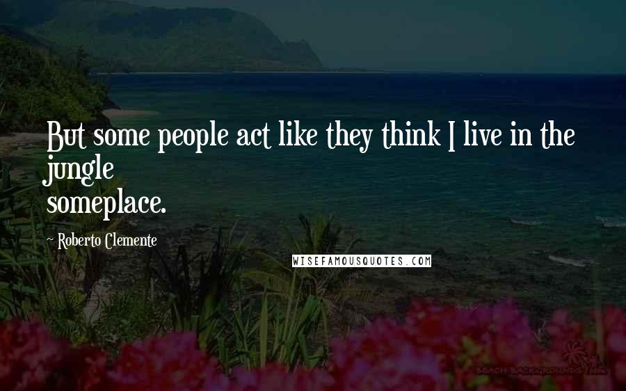 Roberto Clemente Quotes: But some people act like they think I live in the jungle someplace.
