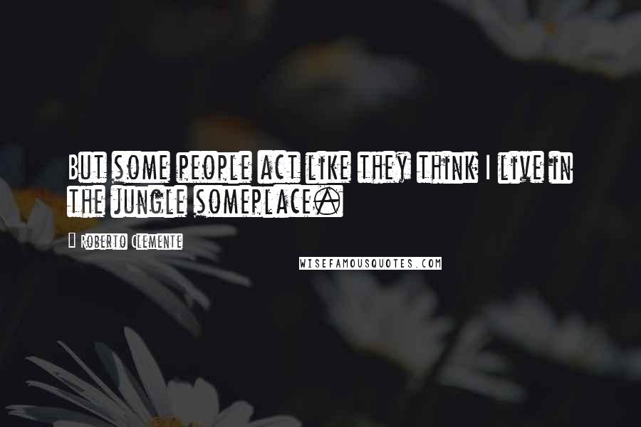 Roberto Clemente Quotes: But some people act like they think I live in the jungle someplace.