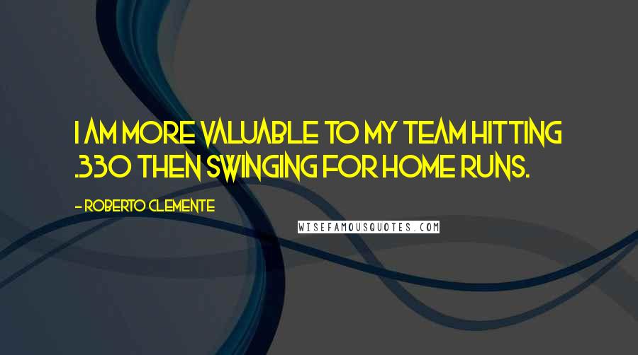 Roberto Clemente Quotes: I am more valuable to my team hitting .330 then swinging for home runs.