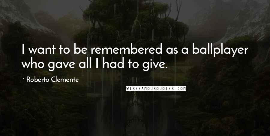 Roberto Clemente Quotes: I want to be remembered as a ballplayer who gave all I had to give.