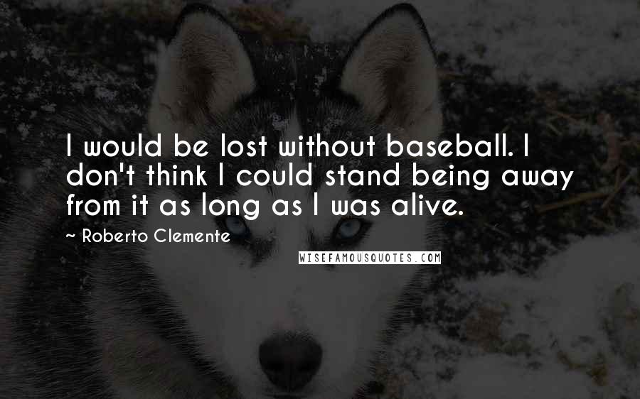 Roberto Clemente Quotes: I would be lost without baseball. I don't think I could stand being away from it as long as I was alive.