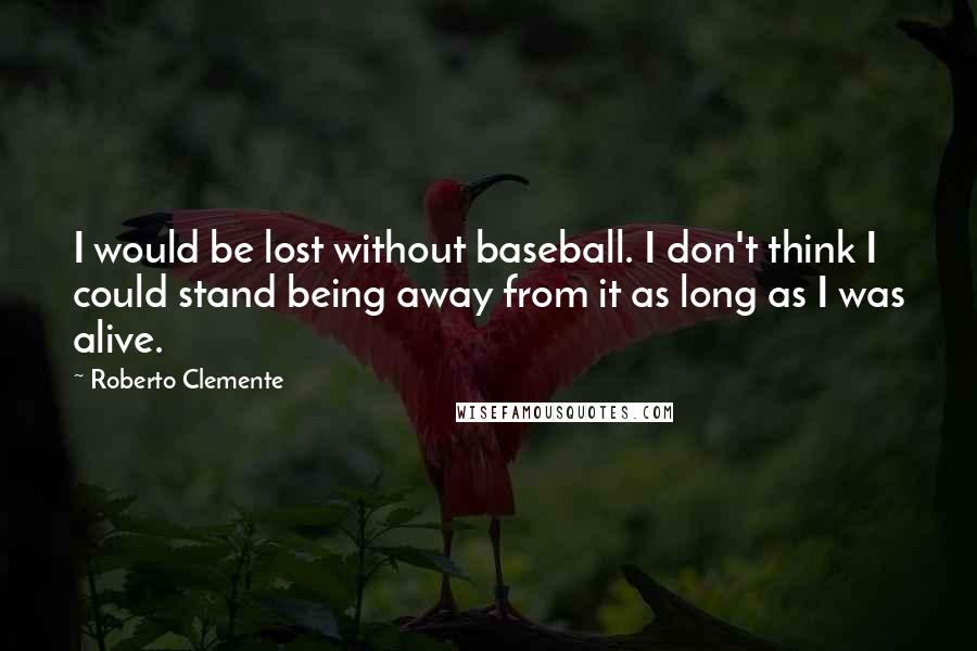 Roberto Clemente Quotes: I would be lost without baseball. I don't think I could stand being away from it as long as I was alive.