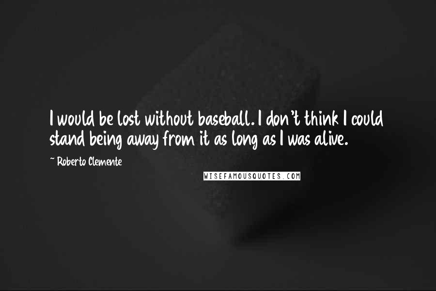 Roberto Clemente Quotes: I would be lost without baseball. I don't think I could stand being away from it as long as I was alive.