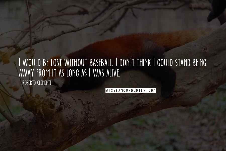 Roberto Clemente Quotes: I would be lost without baseball. I don't think I could stand being away from it as long as I was alive.